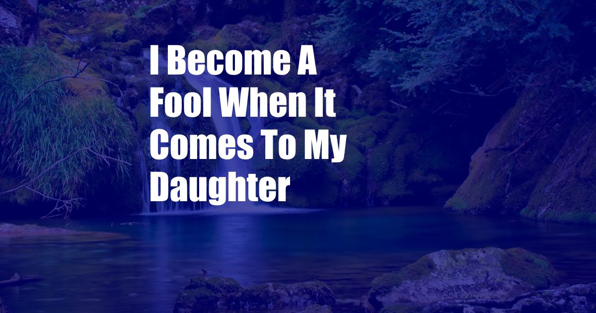 I Become A Fool When It Comes To My Daughter