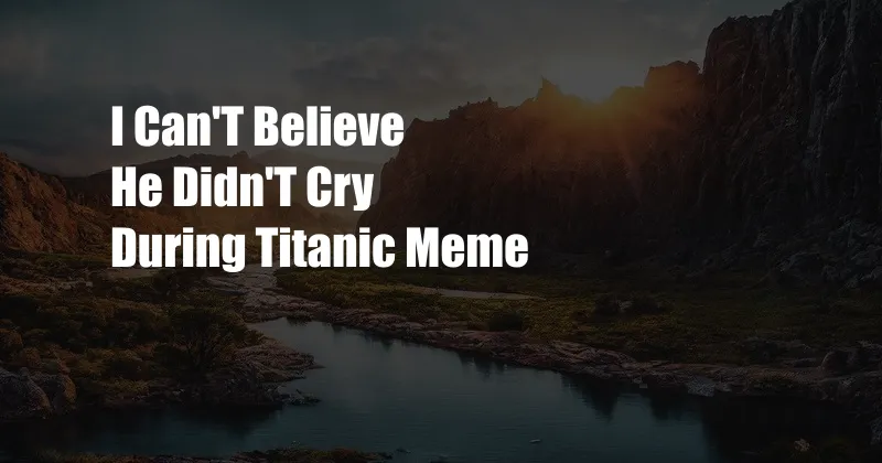 I Can'T Believe He Didn'T Cry During Titanic Meme