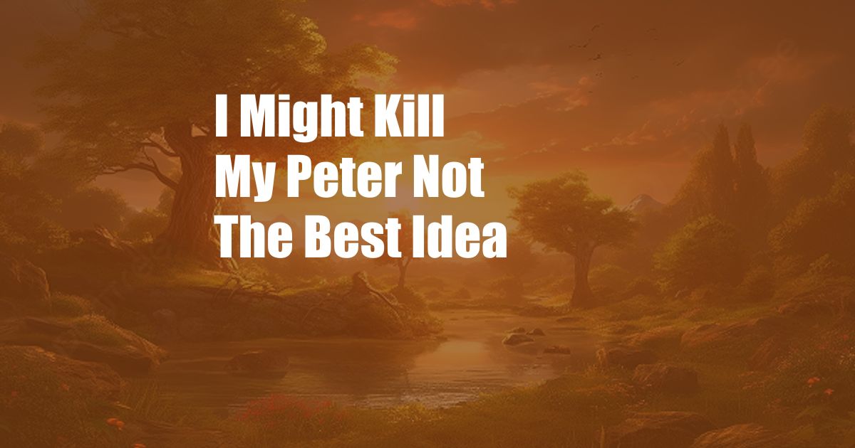 I Might Kill My Peter Not The Best Idea