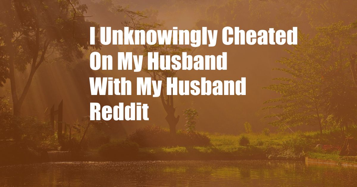 I Unknowingly Cheated On My Husband With My Husband Reddit