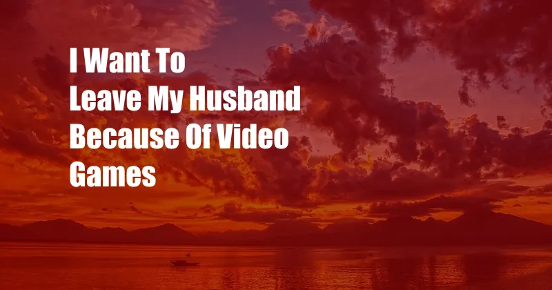 I Want To Leave My Husband Because Of Video Games