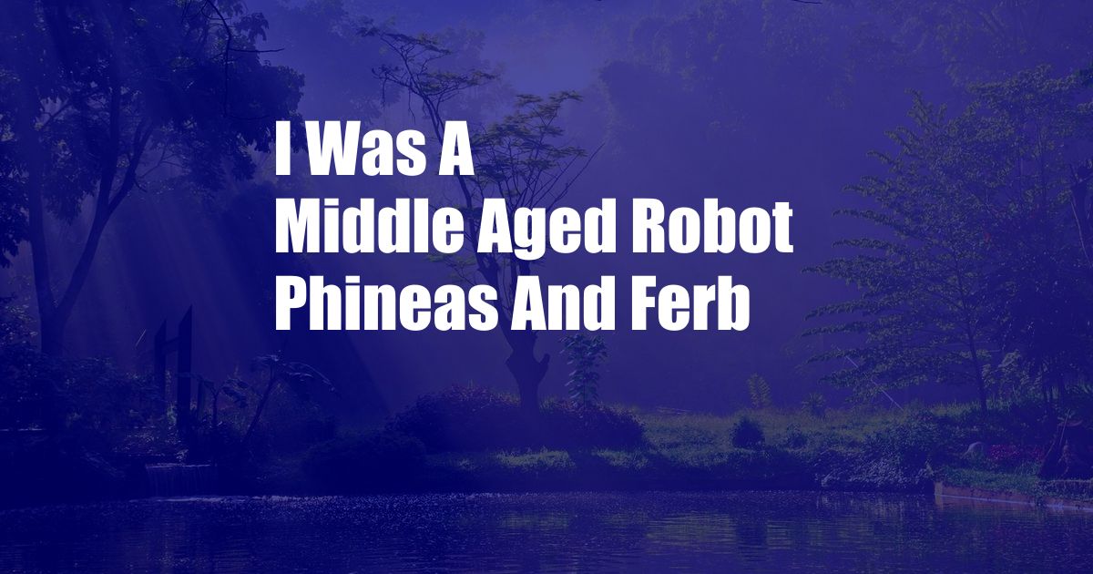 I Was A Middle Aged Robot Phineas And Ferb