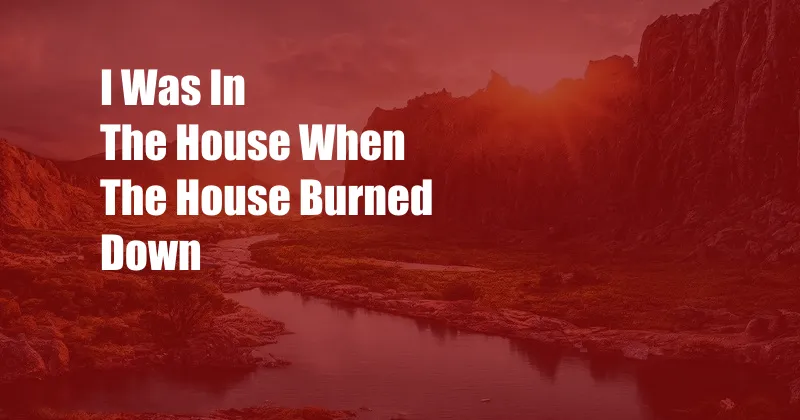 I Was In The House When The House Burned Down