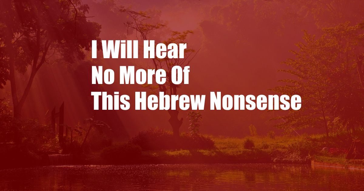 I Will Hear No More Of This Hebrew Nonsense
