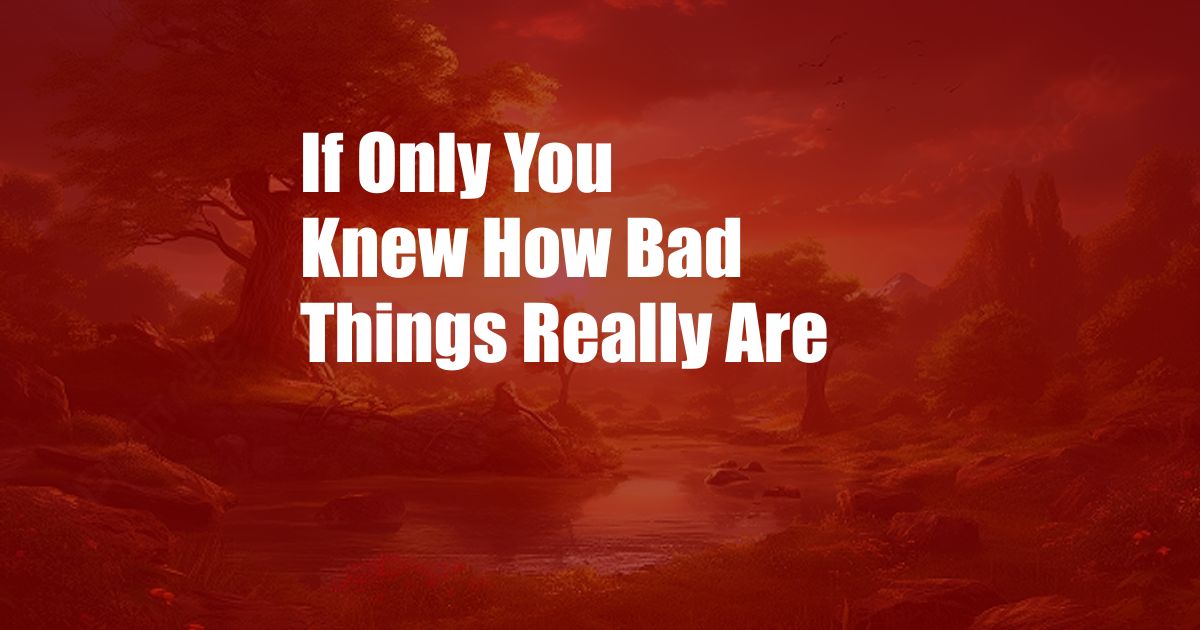 If Only You Knew How Bad Things Really Are