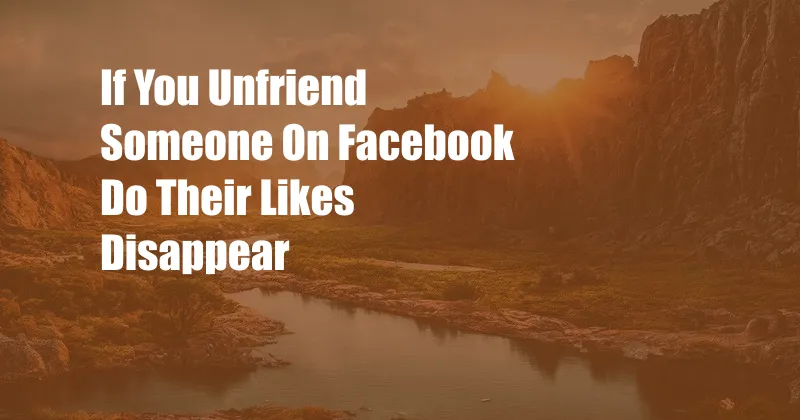 If You Unfriend Someone On Facebook Do Their Likes Disappear