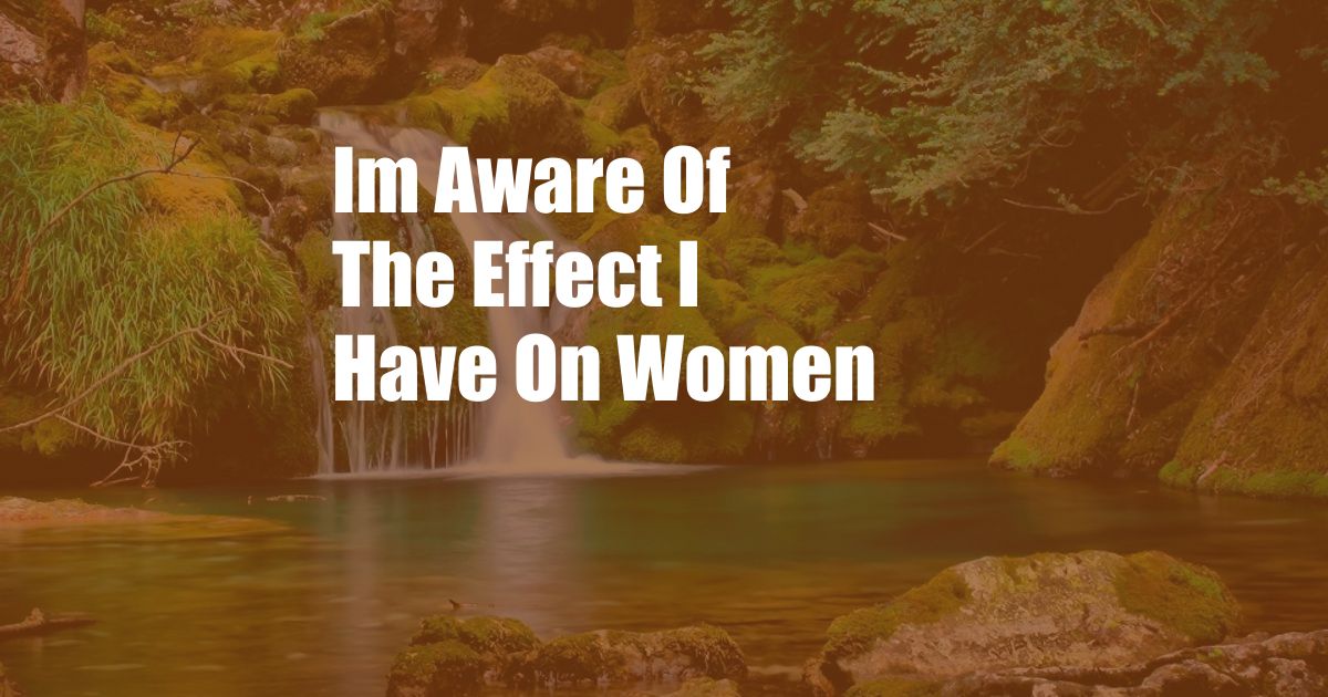 Im Aware Of The Effect I Have On Women