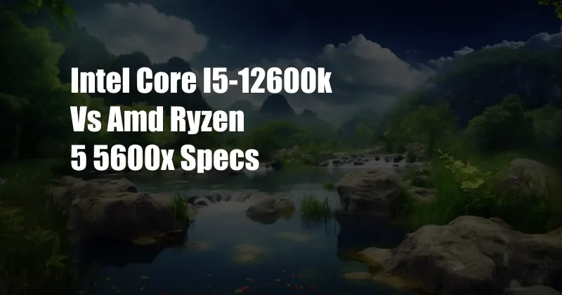 Intel Core I5-12600k Vs Amd Ryzen 5 5600x Specs