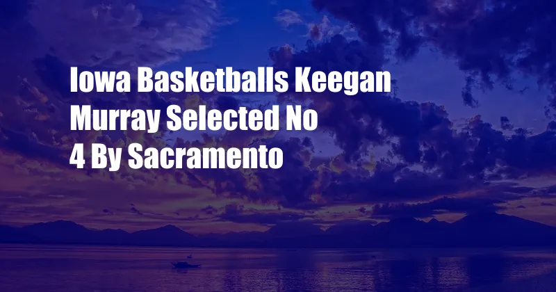 Iowa Basketballs Keegan Murray Selected No 4 By Sacramento