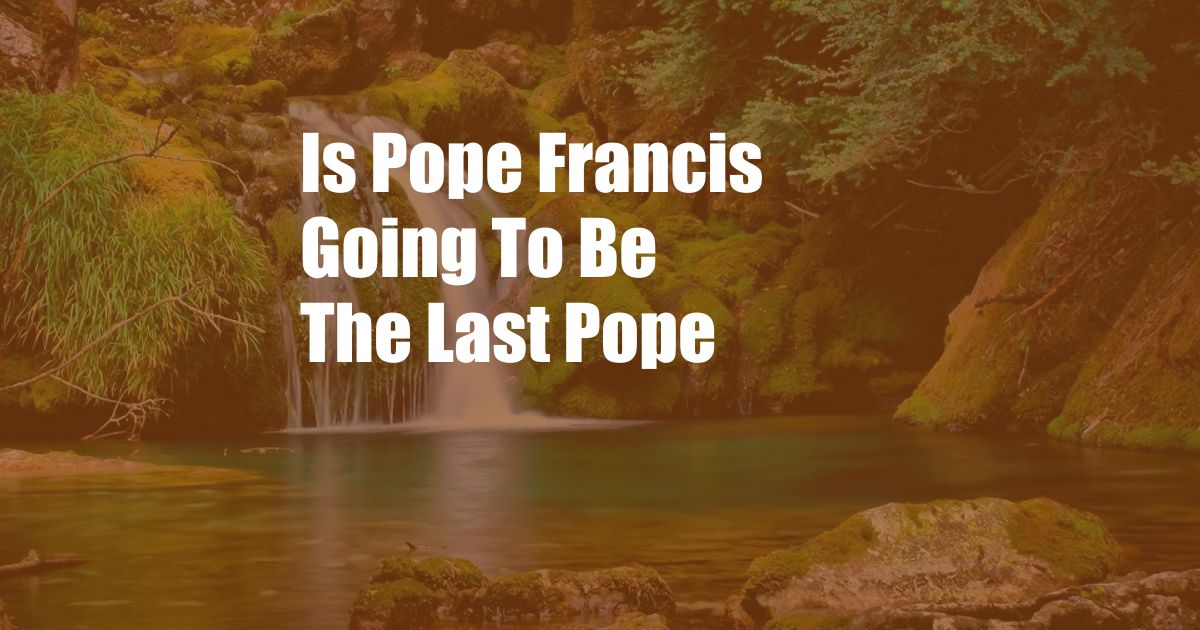 Is Pope Francis Going To Be The Last Pope