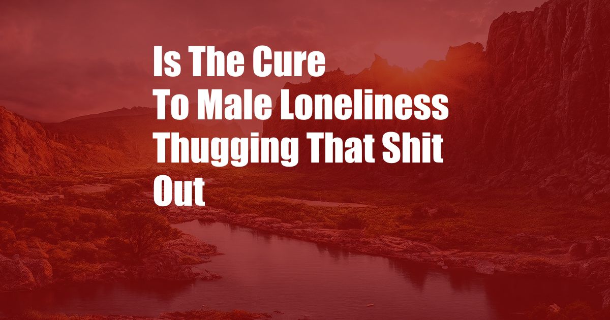 Is The Cure To Male Loneliness Thugging That Shit Out