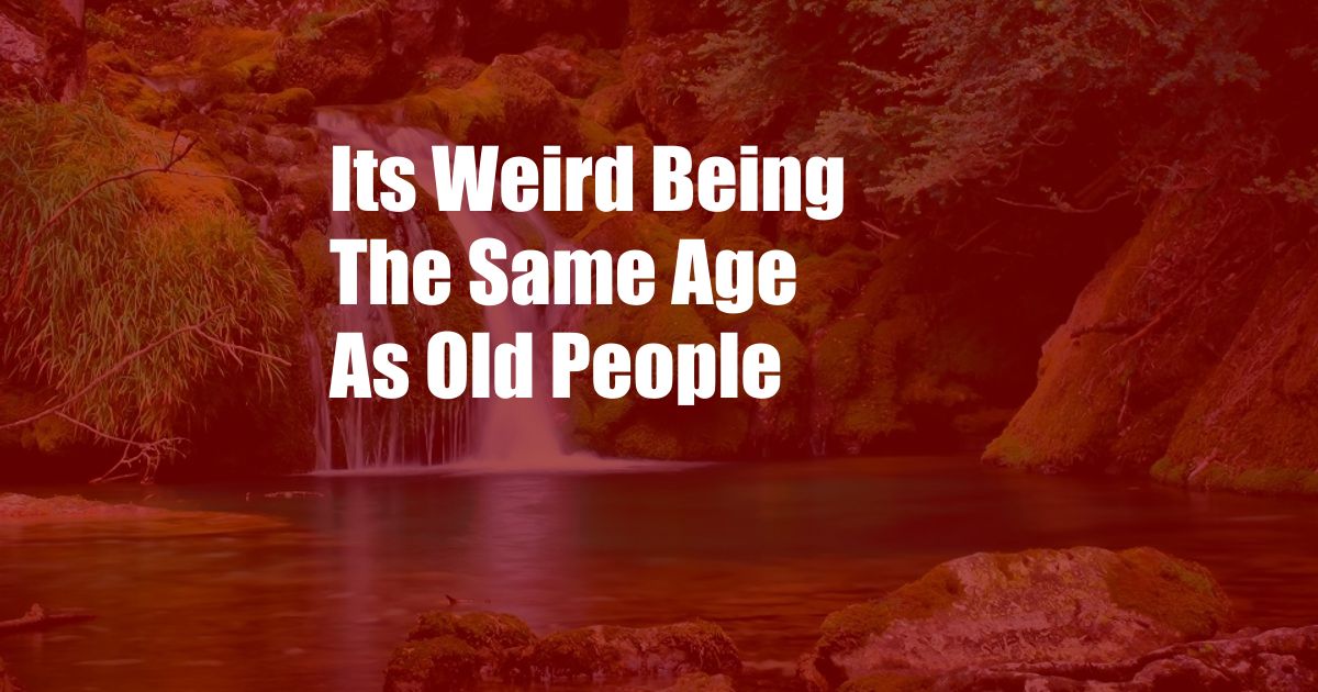 Its Weird Being The Same Age As Old People