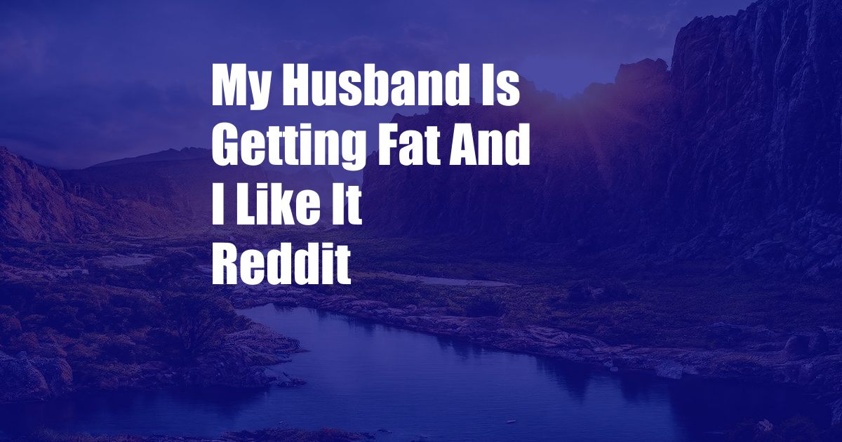 My Husband Is Getting Fat And I Like It Reddit