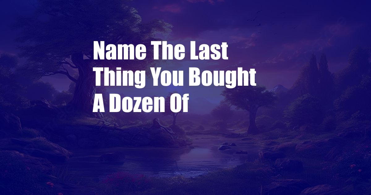 Name The Last Thing You Bought A Dozen Of