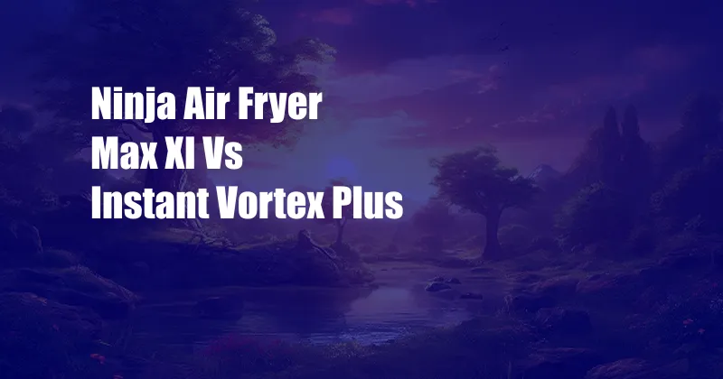 Ninja Air Fryer Max Xl Vs Instant Vortex Plus