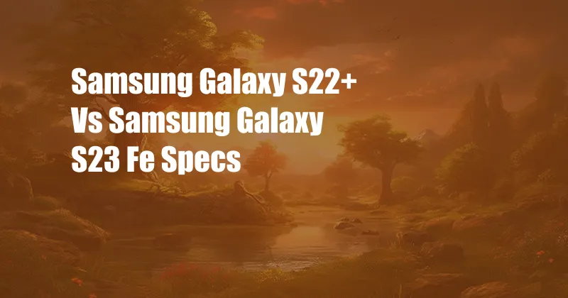 Samsung Galaxy S22+ Vs Samsung Galaxy S23 Fe Specs