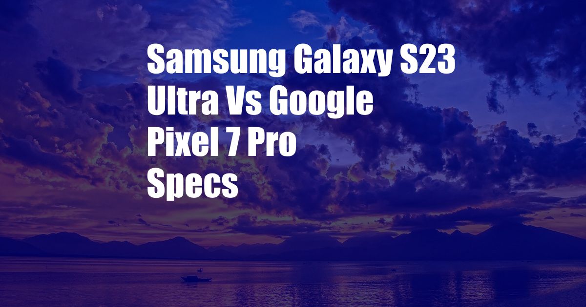 Samsung Galaxy S23 Ultra Vs Google Pixel 7 Pro Specs