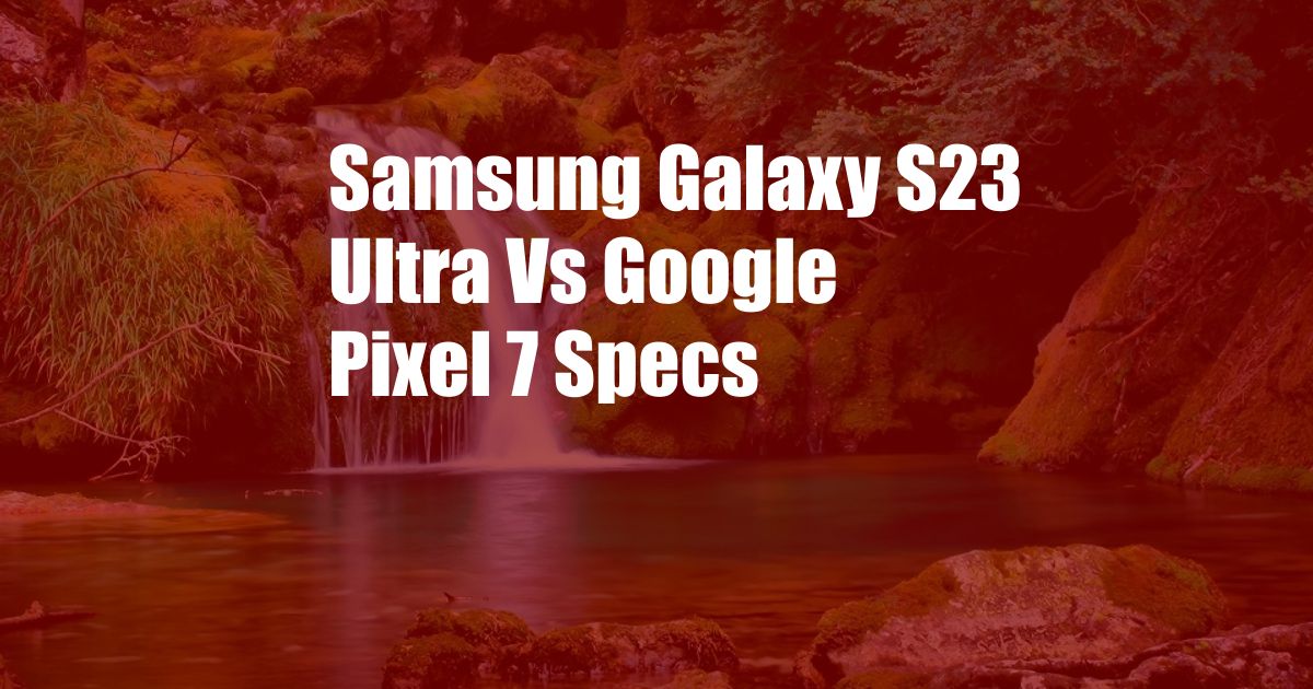 Samsung Galaxy S23 Ultra Vs Google Pixel 7 Specs