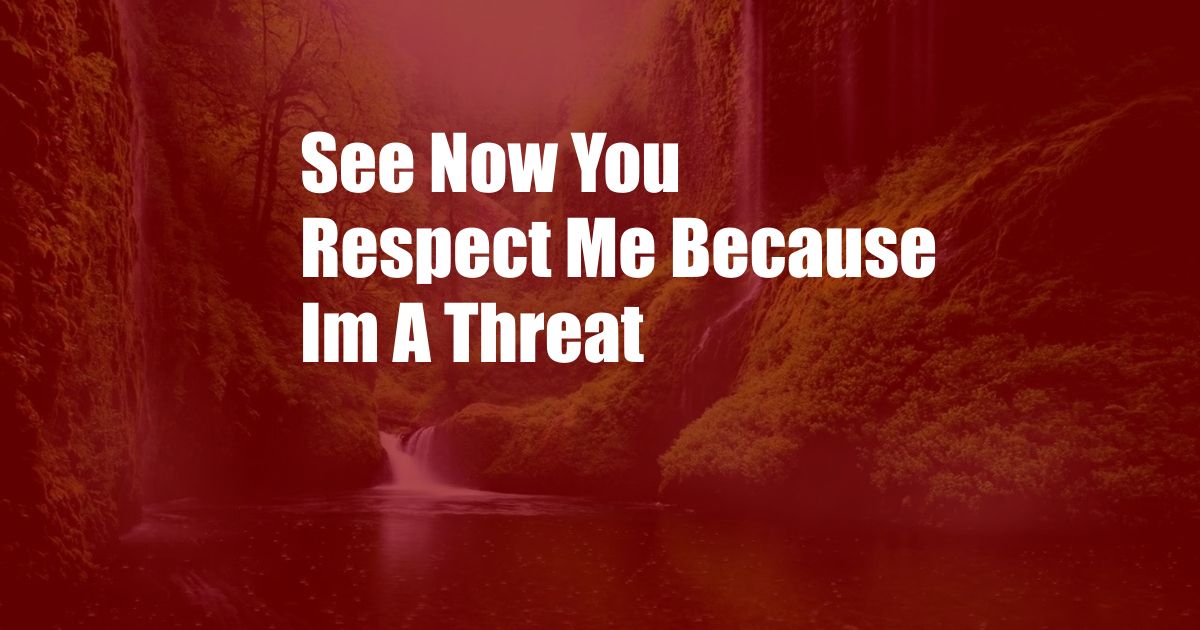 See Now You Respect Me Because Im A Threat