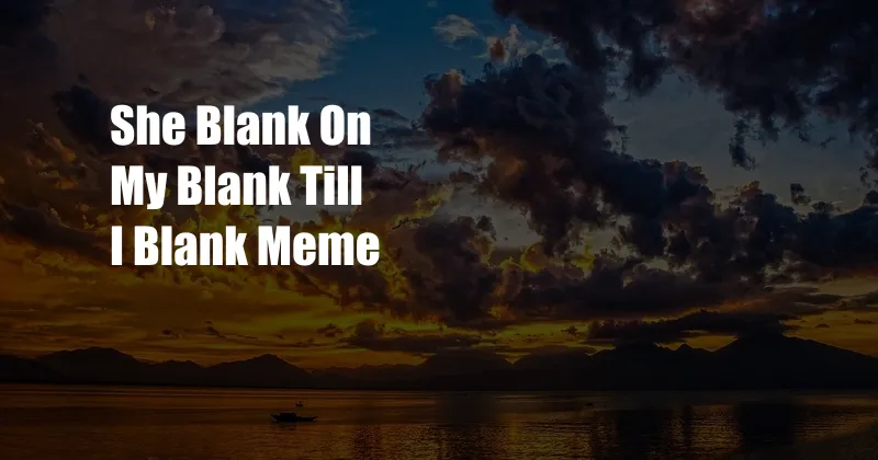 She Blank On My Blank Till I Blank Meme