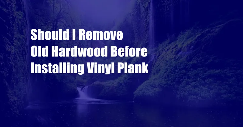 Should I Remove Old Hardwood Before Installing Vinyl Plank