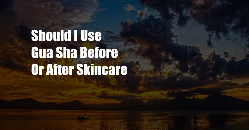 Should I Use Gua Sha Before Or After Skincare