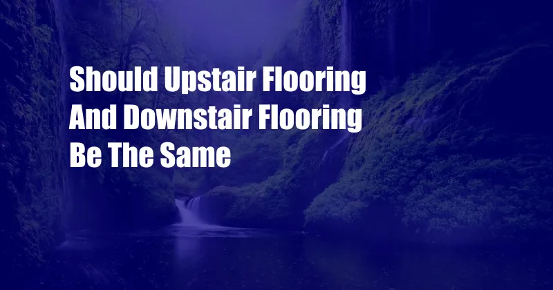 Should Upstair Flooring And Downstair Flooring Be The Same