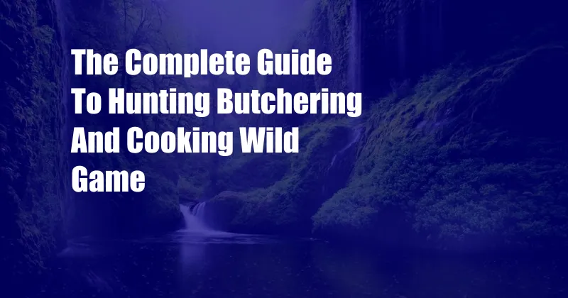 The Complete Guide To Hunting Butchering And Cooking Wild Game