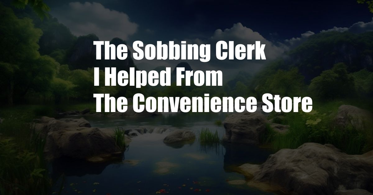 The Sobbing Clerk I Helped From The Convenience Store