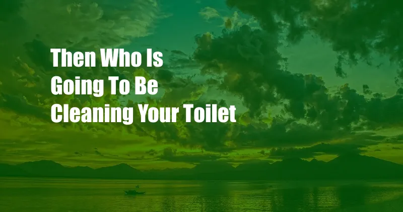 Then Who Is Going To Be Cleaning Your Toilet