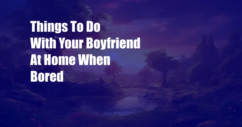 Things To Do With Your Boyfriend At Home When Bored