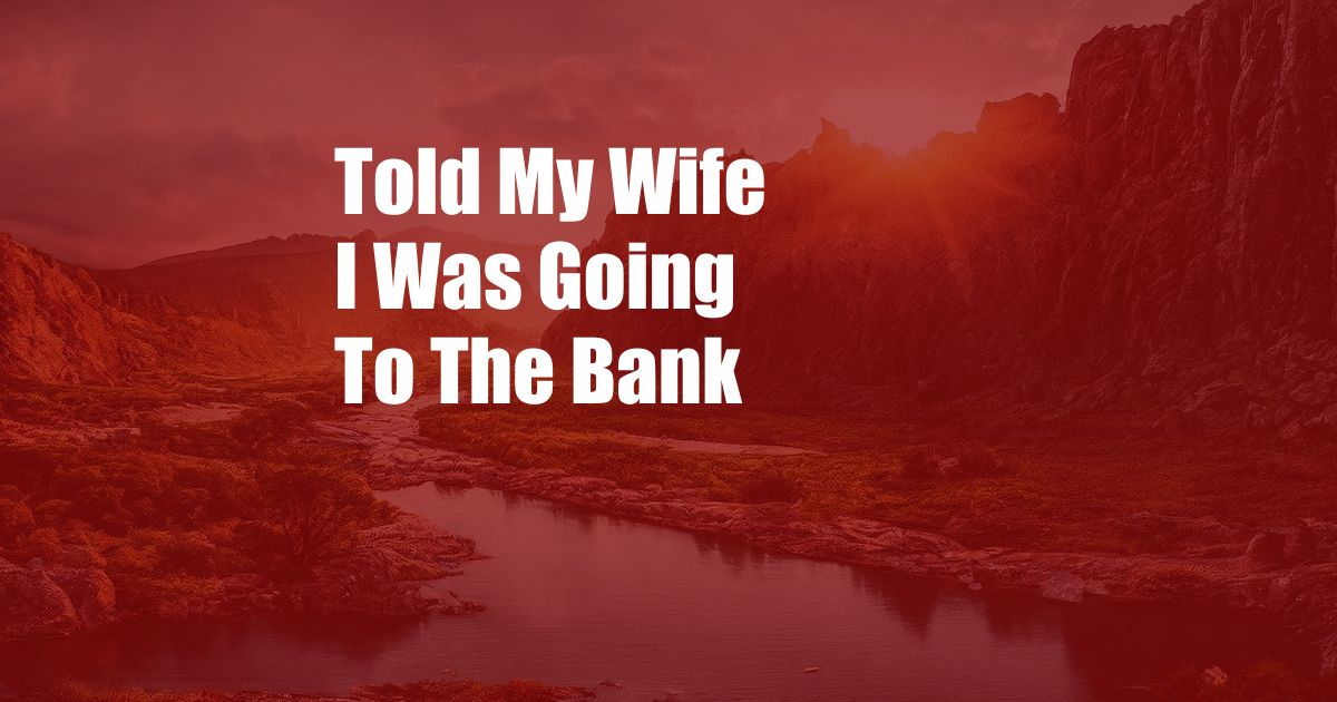 Told My Wife I Was Going To The Bank
