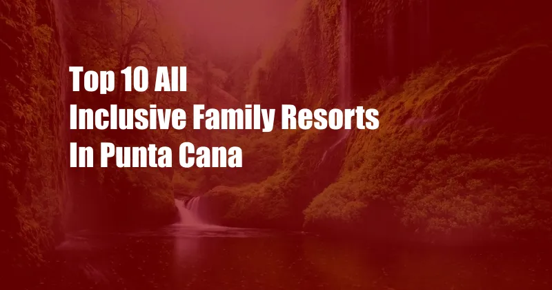 Top 10 All Inclusive Family Resorts In Punta Cana