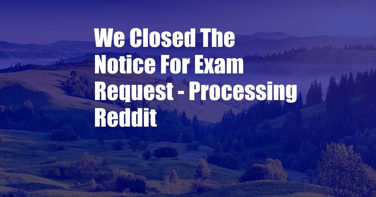 We Closed The Notice For Exam Request - Processing Reddit