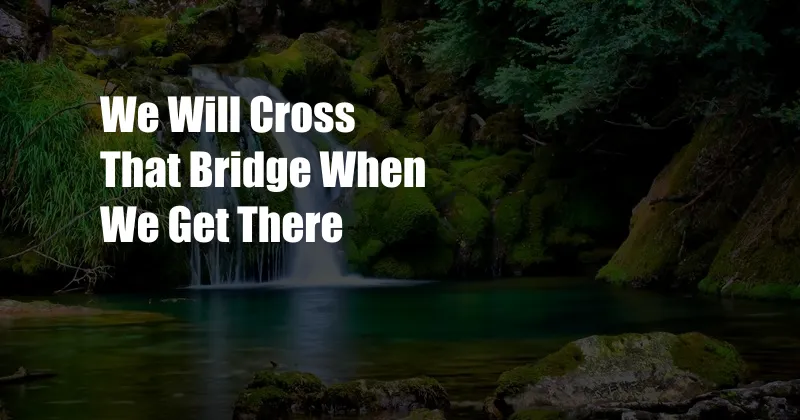 We Will Cross That Bridge When We Get There