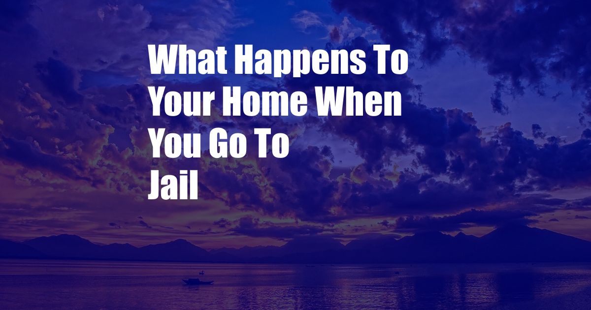 What Happens To Your Home When You Go To Jail