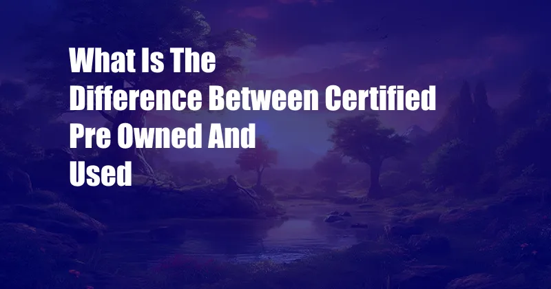 What Is The Difference Between Certified Pre Owned And Used