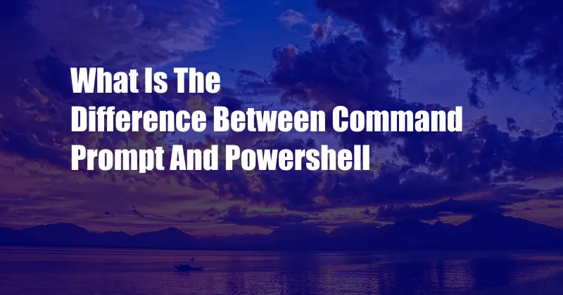 What Is The Difference Between Command Prompt And Powershell