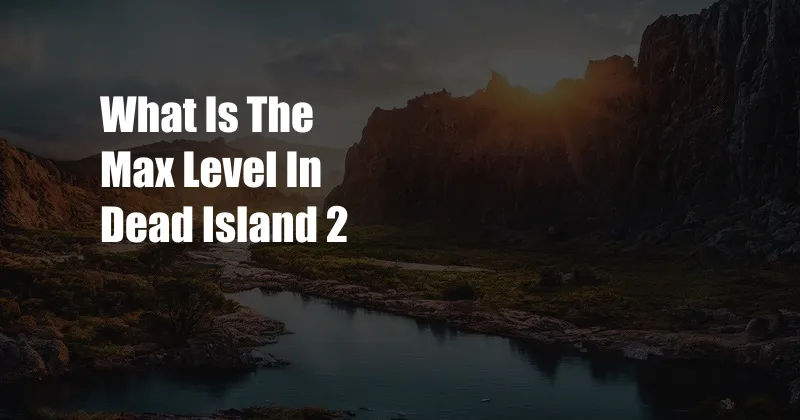 What Is The Max Level In Dead Island 2
