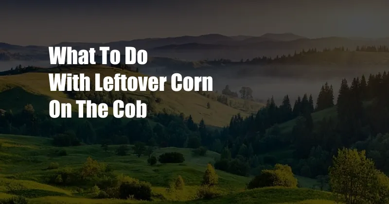 What To Do With Leftover Corn On The Cob