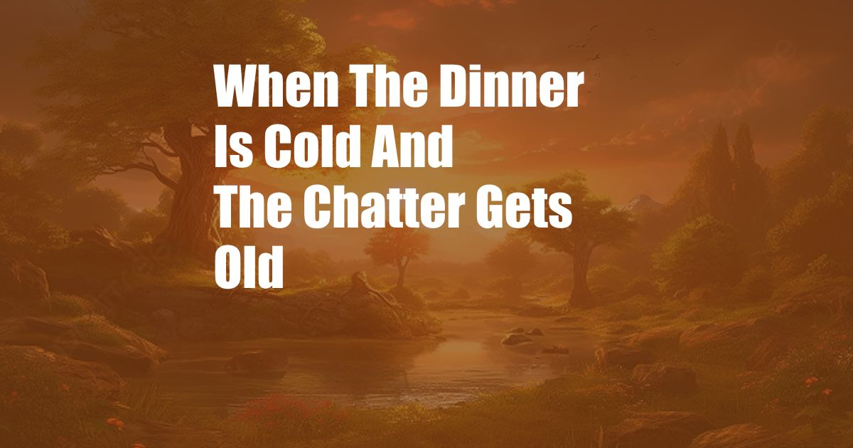 When The Dinner Is Cold And The Chatter Gets Old