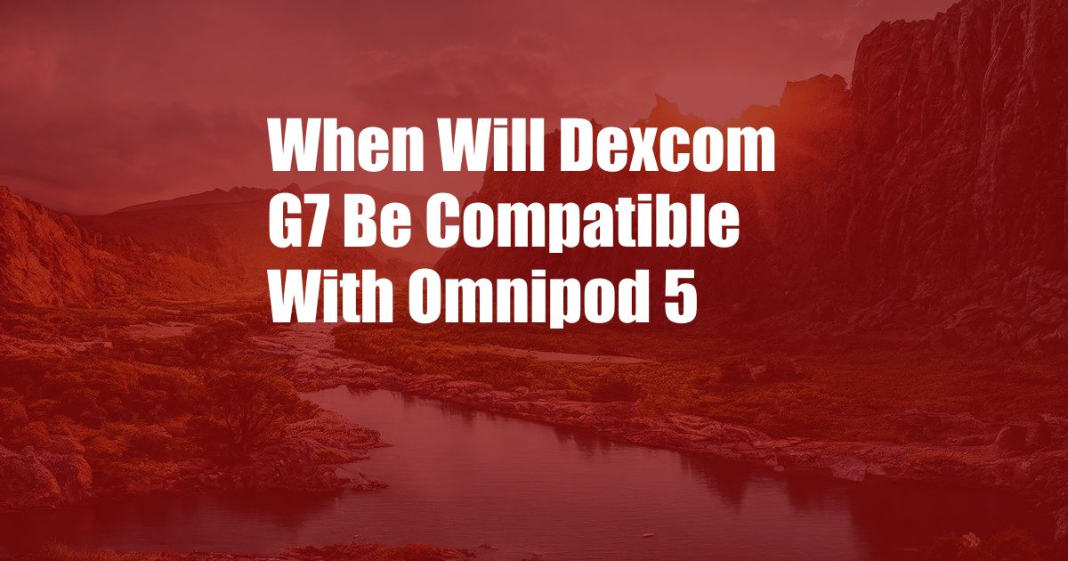 When Will Dexcom G7 Be Compatible With Omnipod 5