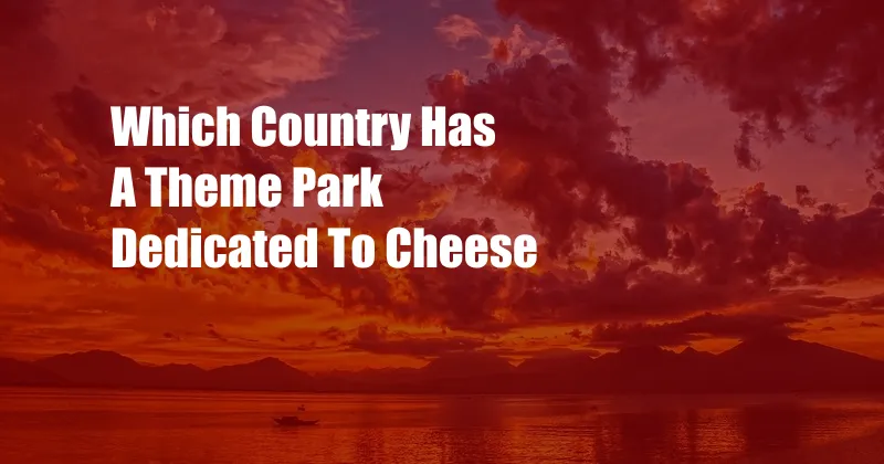 Which Country Has A Theme Park Dedicated To Cheese