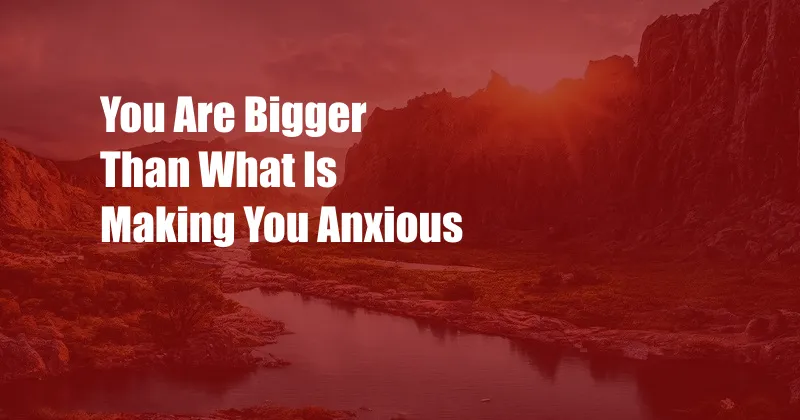 You Are Bigger Than What Is Making You Anxious