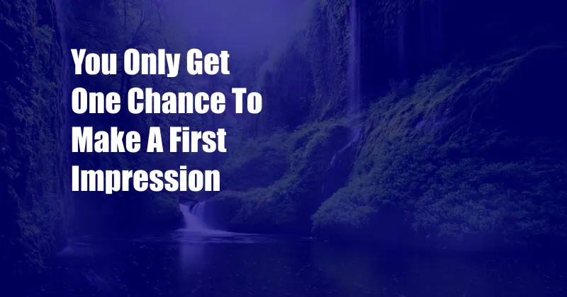 You Only Get One Chance To Make A First Impression