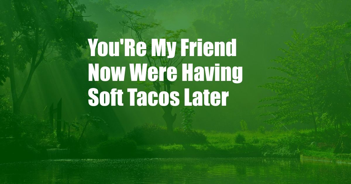 You'Re My Friend Now Were Having Soft Tacos Later